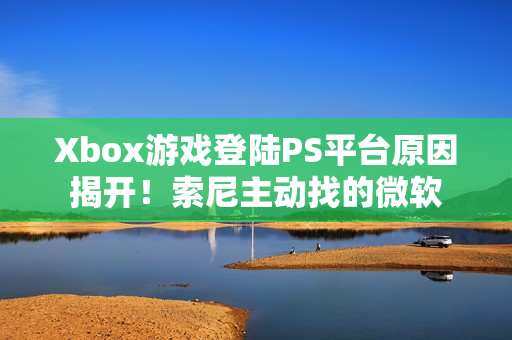 Xbox游戏登陆PS平台原因揭开！索尼主动找的微软