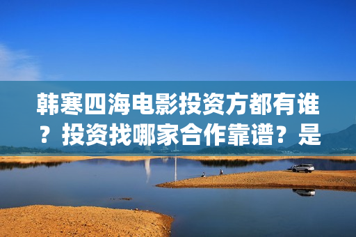 韩寒四海电影投资方都有谁？投资找哪家合作靠谱？是否正规(韩寒 电影四海)