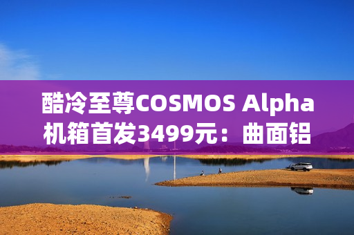 酷冷至尊COSMOS Alpha机箱首发3499元：曲面铝合金框架 钢化玻璃面板