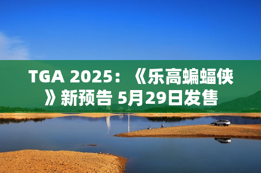 TGA 2025：《乐高蝙蝠侠》新预告 5月29日发售