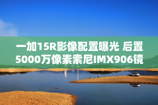 一加15R影像配置曝光 后置5000万像素索尼IMX906镜头