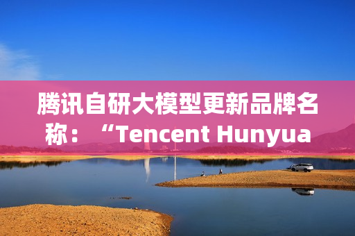 腾讯自研大模型更新品牌名称：“Tencent Hunyuan”变更为“Tencent HY”