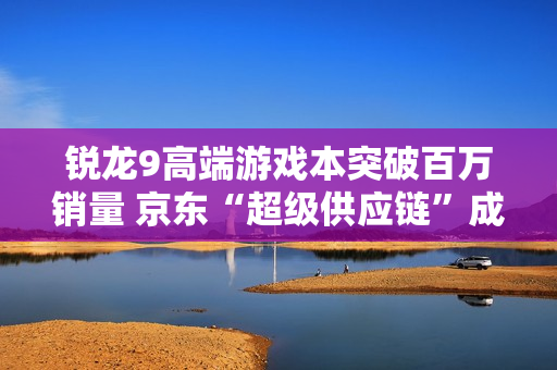 锐龙9高端游戏本突破百万销量 京东“超级供应链”成AMD 增长强引擎