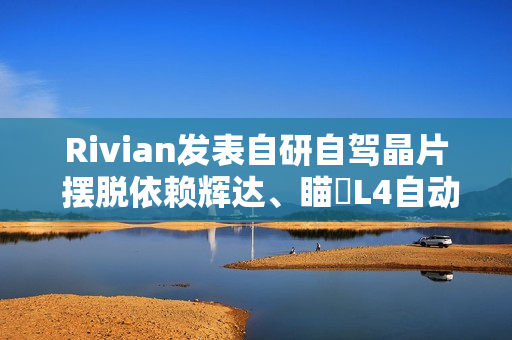 Rivian发表自研自驾晶片 摆脱依赖辉达、瞄準L4自动驾驶