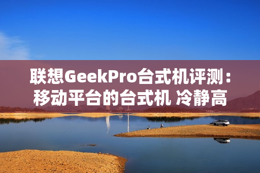 联想GeekPro台式机评测：移动平台的台式机 冷静高效扩展性强
