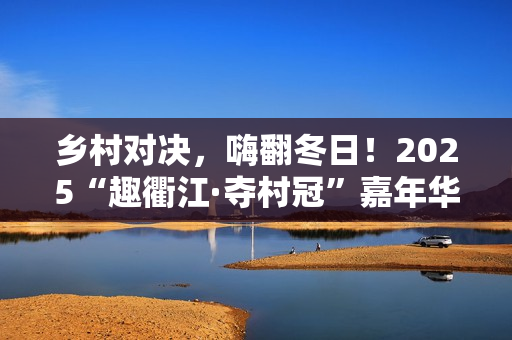 乡村对决，嗨翻冬日！2025“趣衢江·夺村冠”嘉年华点燃乡村运动激情！