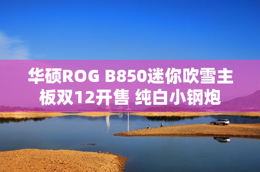 华硕ROG B850迷你吹雪主板双12开售 纯白小钢炮