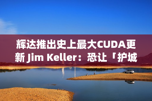 辉达推出史上最大CUDA更新 Jim Keller：恐让「护城河」地位动摇