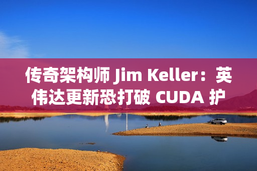 传奇架构师 Jim Keller：英伟达更新恐打破 CUDA 护城河
