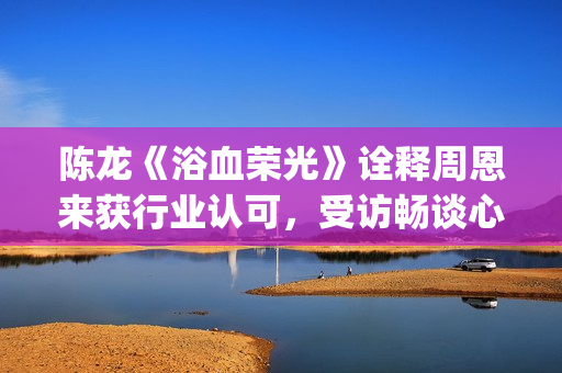 陈龙《浴血荣光》诠释周恩来获行业认可，受访畅谈心路历程(浴血荣光视频)