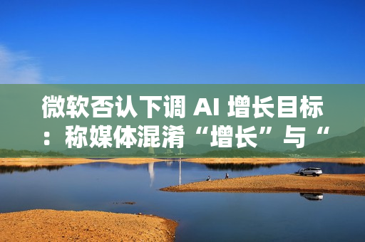 微软否认下调 AI 增长目标：称媒体混淆“增长”与“配额”