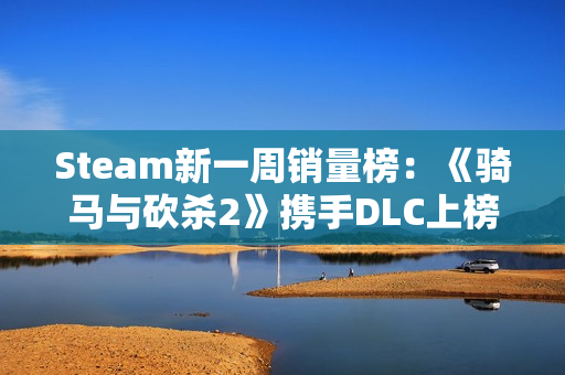 Steam新一周销量榜：《骑马与砍杀2》携手DLC上榜！