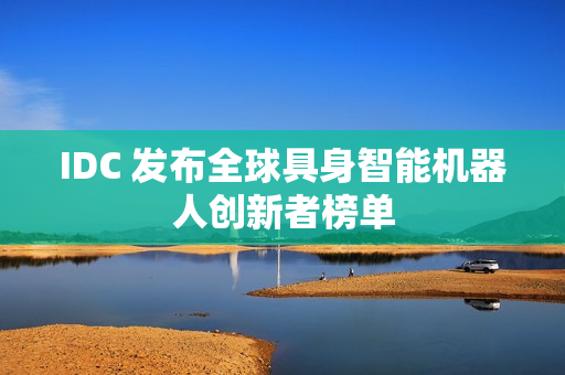 IDC 发布全球具身智能机器人创新者榜单