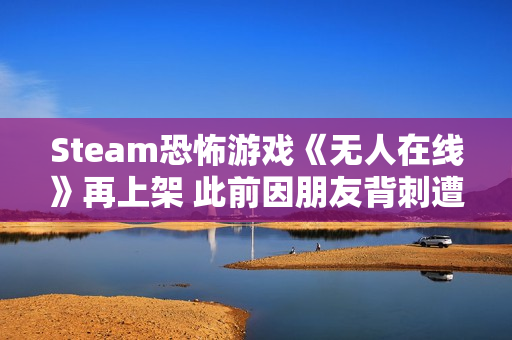 Steam恐怖游戏《无人在线》再上架 此前因朋友背刺遭举报