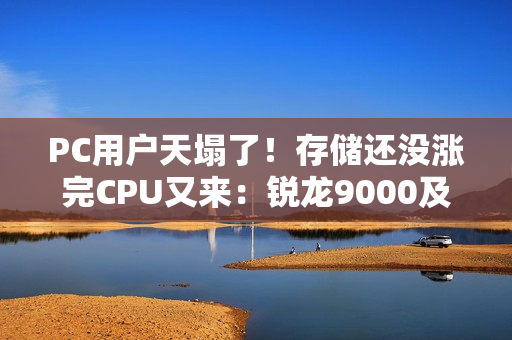 PC用户天塌了！存储还没涨完CPU又来：锐龙9000及旧款价格齐飞