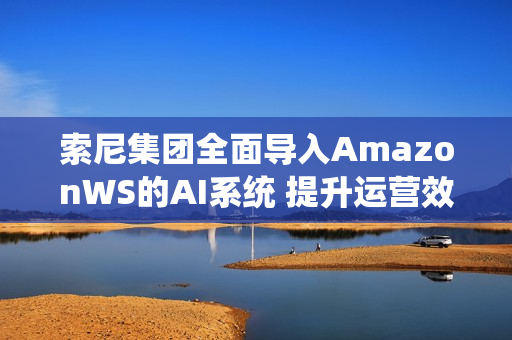 索尼集团全面导入AmazonWS的AI系统 提升运营效率