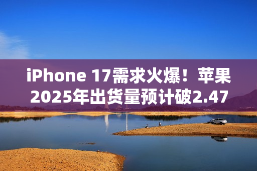 iPhone 17需求火爆！苹果2025年出货量预计破2.47亿部