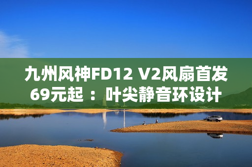 九州风神FD12 V2风扇首发69元起 ：叶尖静音环设计