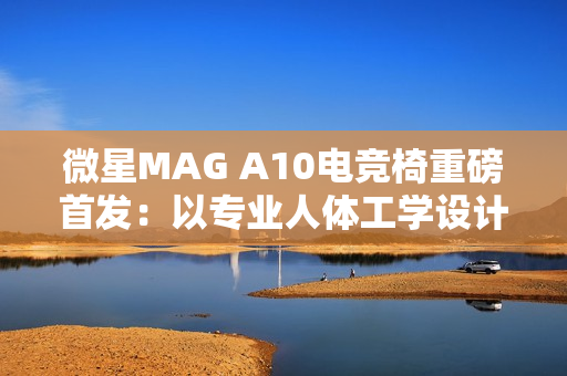 微星MAG A10电竞椅重磅首发：以专业人体工学设计，重塑久坐舒适体验