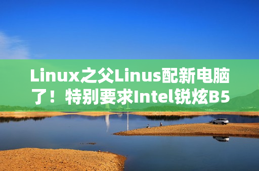 Linux之父Linus配新电脑了！特别要求Intel锐炫B580显卡
