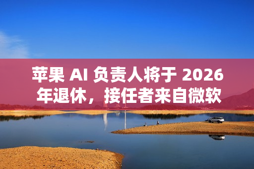 苹果 AI 负责人将于 2026 年退休，接任者来自微软