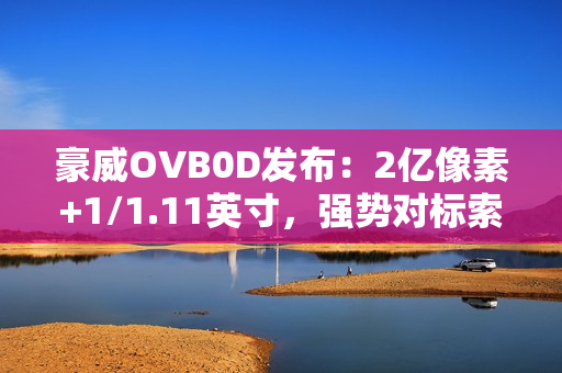 豪威OVB0D发布：2亿像素+1/1.11英寸，强势对标索尼LYTIA 901