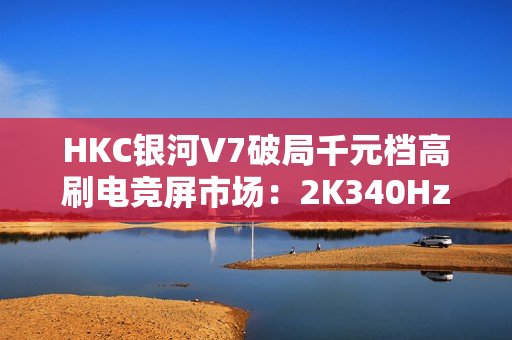 HKC银河V7破局千元档高刷电竞屏市场：2K340HzFASTIPS仅1399元