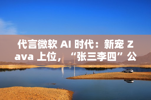 代言微软 AI 时代：新宠 Zava 上位，“张三李四”公司将谢幕