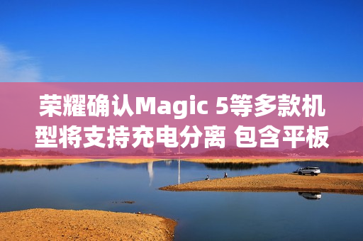 荣耀确认Magic 5等多款机型将支持充电分离 包含平板