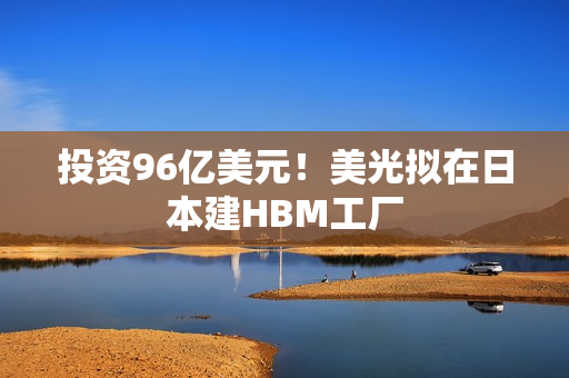 投资96亿美元！美光拟在日本建HBM工厂