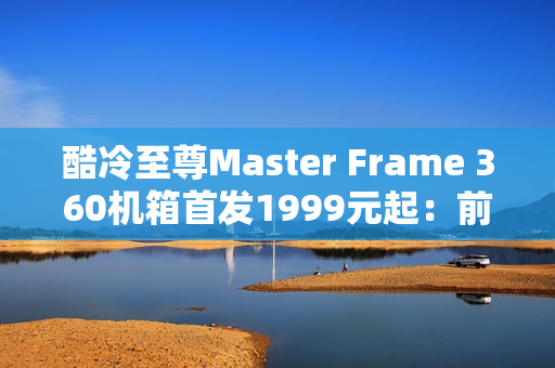 酷冷至尊Master Frame 360机箱首发1999元起：前置展示平台 配ARGB聚光灯