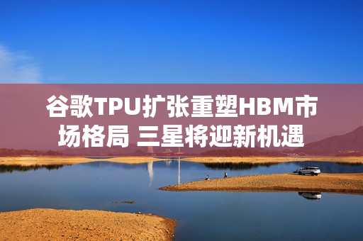 谷歌TPU扩张重塑HBM市场格局 三星将迎新机遇