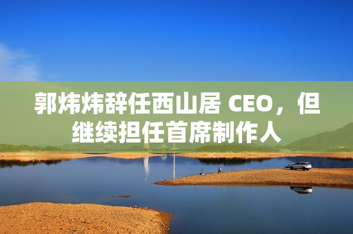 郭炜炜辞任西山居 CEO，但继续担任首席制作人