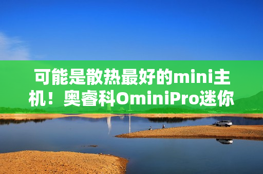 可能是散热最好的mini主机！奥睿科OminiPro迷你主机评测：半小时烤机稳定54W 温度仅80度