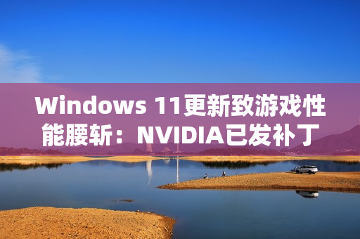 Windows 11更新致游戏性能腰斩：NVIDIA已发补丁、微软还在沉默！