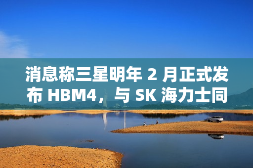 消息称三星明年 2 月正式发布 HBM4，与 SK 海力士同台竞技