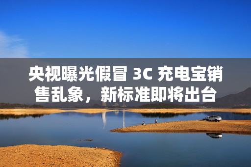 央视曝光假冒 3C 充电宝销售乱象，新标准即将出台