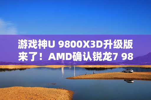 游戏神U 9800X3D升级版来了！AMD确认锐龙7 9850X3D：频率大增