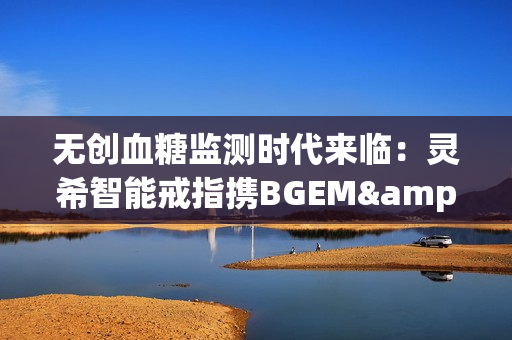 无创血糖监测时代来临：灵希智能戒指携BGEM™临床级技术领跑行业