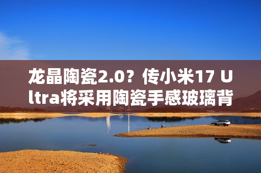 龙晶陶瓷2.0？传小米17 Ultra将采用陶瓷手感玻璃背板