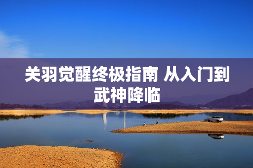 关羽觉醒终极指南 从入门到武神降临