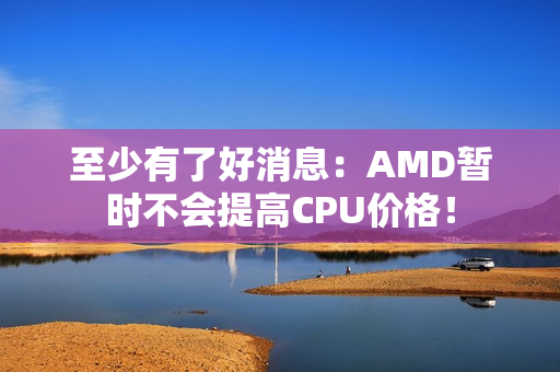 至少有了好消息：AMD暂时不会提高CPU价格！