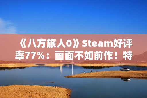 《八方旅人0》Steam好评率77%：画面不如前作！特典缺失