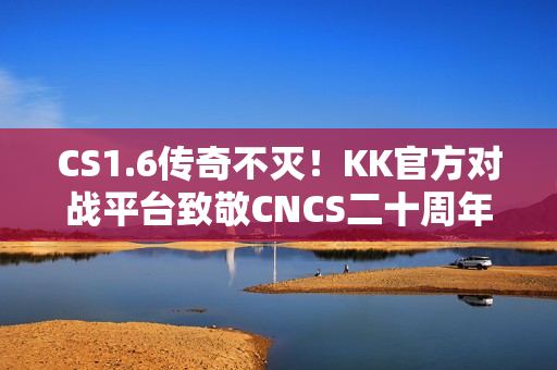 CS1.6传奇不灭！KK官方对战平台致敬CNCS二十周年！