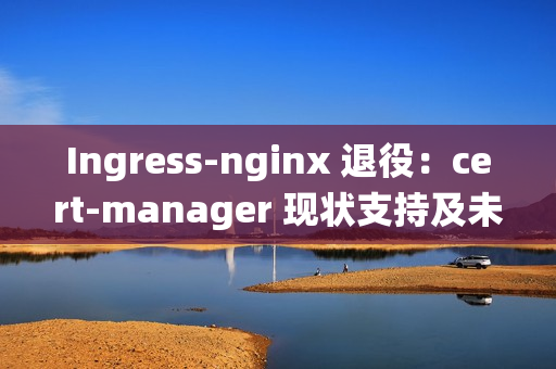 Ingress-nginx 退役：cert-manager 现状支持及未来展望