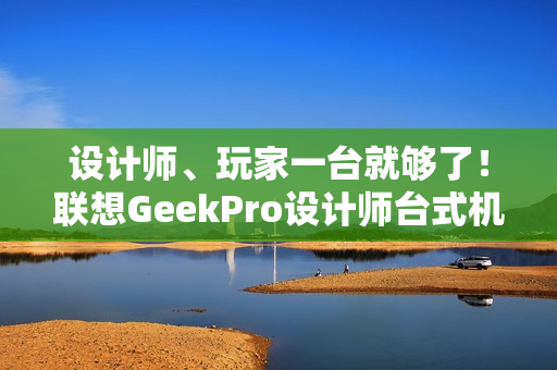 设计师、玩家一台就够了！联想GeekPro设计师台式机图赏
