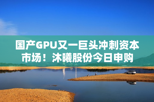 国产GPU又一巨头冲刺资本市场！沐曦股份今日申购