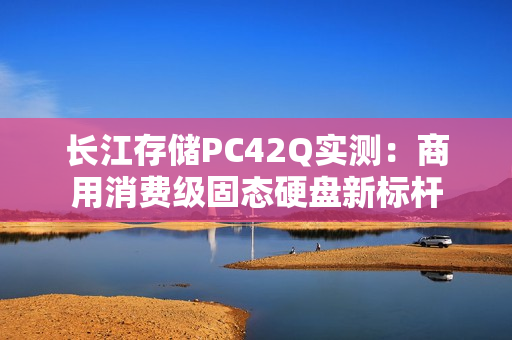 长江存储PC42Q实测：商用消费级固态硬盘新标杆
