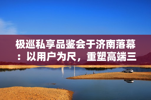 极巡私享品鉴会于济南落幕：以用户为尺，重塑高端三轮出行新范式