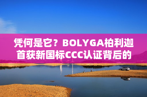 凭何是它？BOLYGA柏利迦首获新国标CCC认证背后的“硬核”底牌